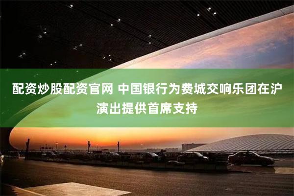 配资炒股配资官网 中国银行为费城交响乐团在沪演出提供首席支持