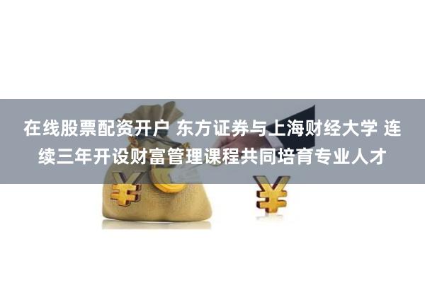 在线股票配资开户 东方证券与上海财经大学 连续三年开设财富管理课程共同培育专业人才