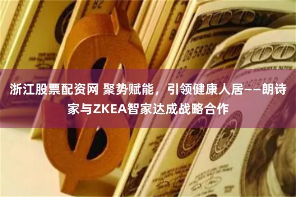 浙江股票配资网 聚势赋能，引领健康人居——朗诗家与ZKEA智家达成战略合作
