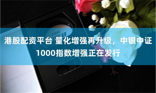 港股配资平台 量化增强再升级，中银中证1000指数增强正在发行