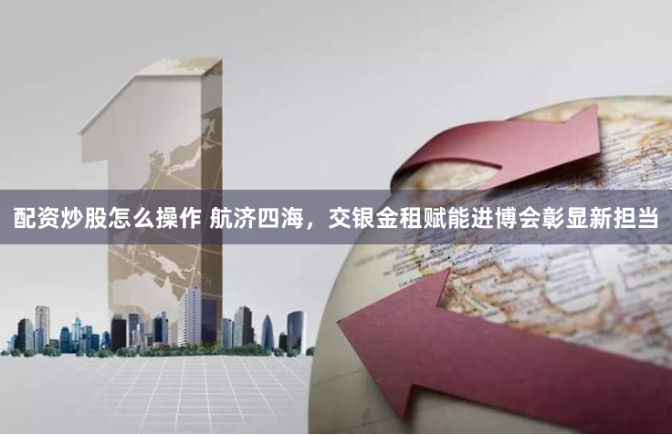 配资炒股怎么操作 航济四海，交银金租赋能进博会彰显新担当