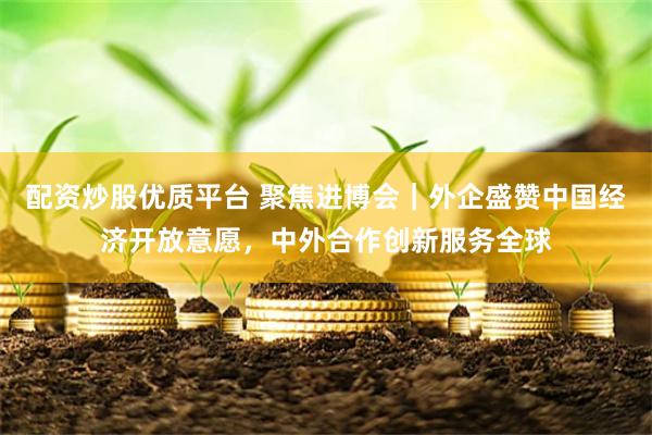 配资炒股优质平台 聚焦进博会｜外企盛赞中国经济开放意愿，中外合作创新服务全球