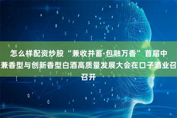 怎么样配资炒股 “兼收并蓄·包融万香” 首届中国兼香型与创新香型白酒高质量发展大会在口子酒业召开