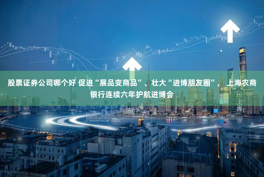 股票证券公司哪个好 促进“展品变商品”、壮大“进博朋友圈”， 上海农商银行连续六年护航进博会