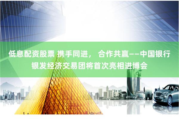 低息配资股票 携手同进， 合作共赢——中国银行银发经济交易团将首次亮相进博会
