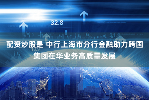 配资炒股是 中行上海市分行金融助力跨国集团在华业务高质量发展