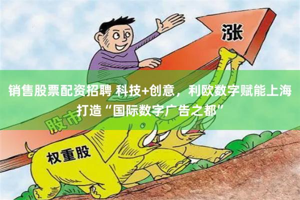 销售股票配资招聘 科技+创意，利欧数字赋能上海打造“国际数字广告之都”