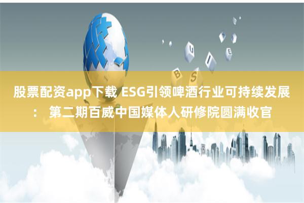 股票配资app下载 ESG引领啤酒行业可持续发展： 第二期百威中国媒体人研修院圆满收官