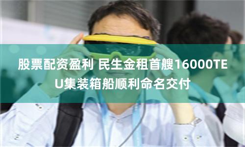 股票配资盈利 民生金租首艘16000TEU集装箱船顺利命名交付