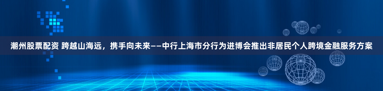 潮州股票配资 跨越山海远，携手向未来——中行上海市分行为进博会推出非居民个人跨境金融服务方案