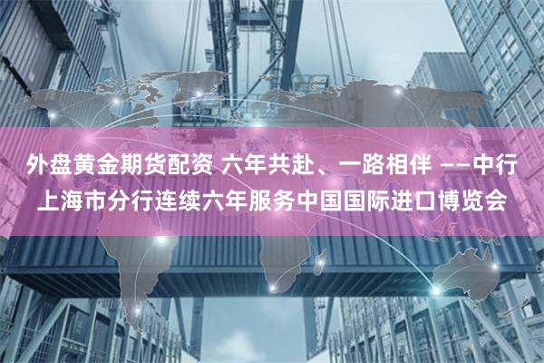 外盘黄金期货配资 六年共赴、一路相伴 ——中行上海市分行连续六年服务中国国际进口博览会