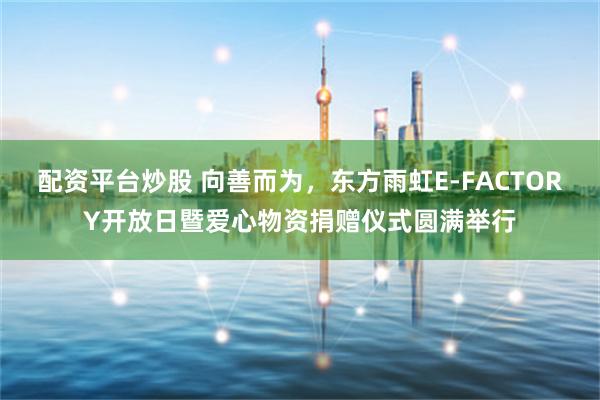 配资平台炒股 向善而为，东方雨虹E-FACTORY开放日暨爱心物资捐赠仪式圆满举行