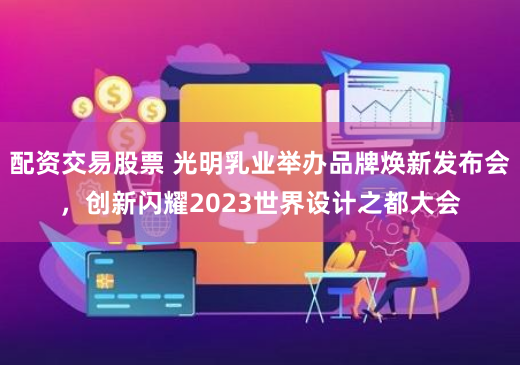 配资交易股票 光明乳业举办品牌焕新发布会，创新闪耀2023世界设计之都大会