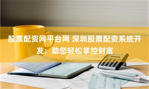 股票配资网平台网 深圳股票配资系统开发：助您轻松掌控财富