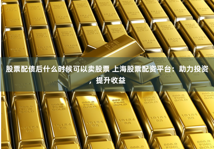 股票配债后什么时候可以卖股票 上海股票配资平台：助力投资，提升收益