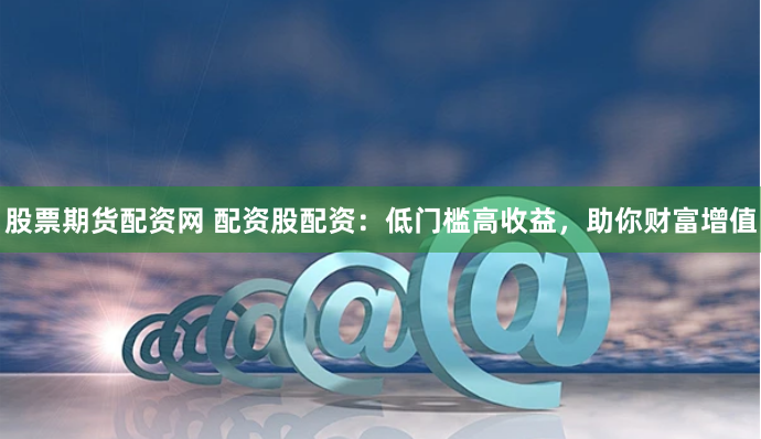 股票期货配资网 配资股配资：低门槛高收益，助你财富增值