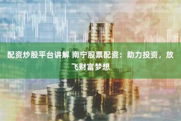 配资炒股平台讲解 南宁股票配资：助力投资，放飞财富梦想