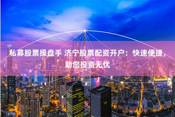 私募股票操盘手 济宁股票配资开户：快速便捷，助您投资无忧