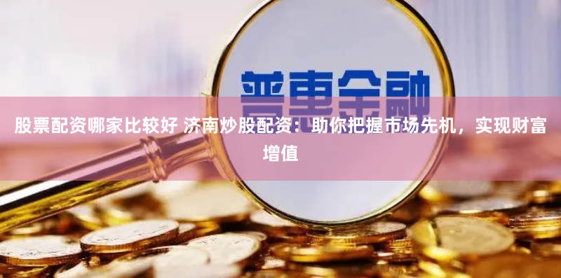 股票配资哪家比较好 济南炒股配资：助你把握市场先机，实现财富增值