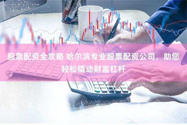 股票配资全攻略 哈尔滨专业股票配资公司，助您轻松撬动财富杠杆