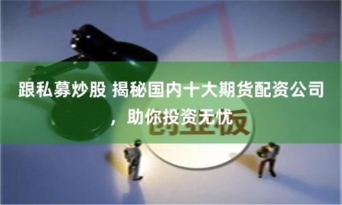 跟私募炒股 揭秘国内十大期货配资公司，助你投资无忧