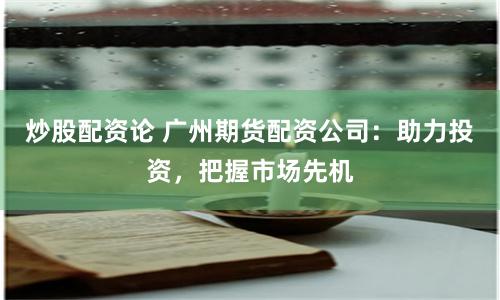 炒股配资论 广州期货配资公司：助力投资，把握市场先机