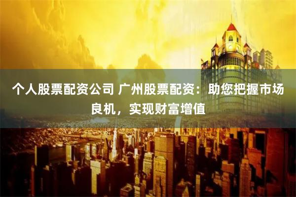 个人股票配资公司 广州股票配资：助您把握市场良机，实现财富增值