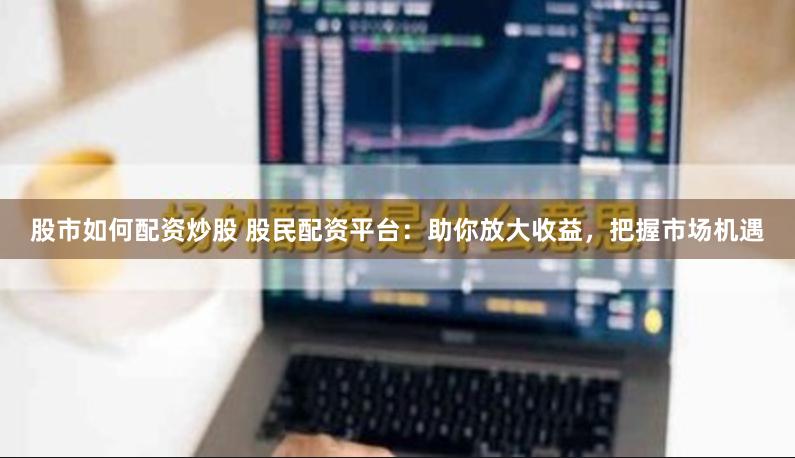 股市如何配资炒股 股民配资平台：助你放大收益，把握市场机遇