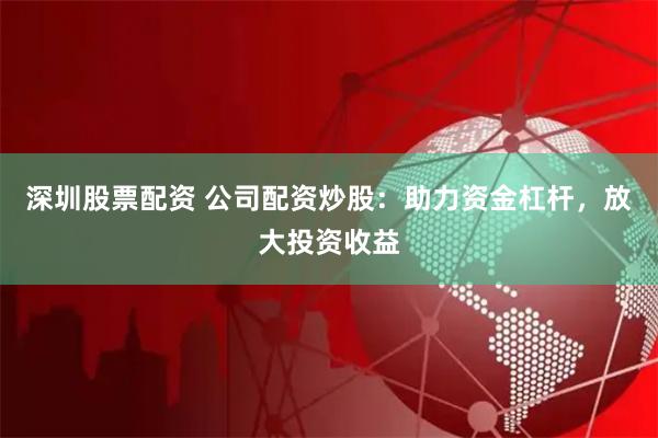 深圳股票配资 公司配资炒股：助力资金杠杆，放大投资收益