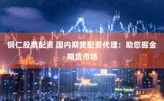 铜仁股票配资 国内期货配资代理：助您掘金期货市场
