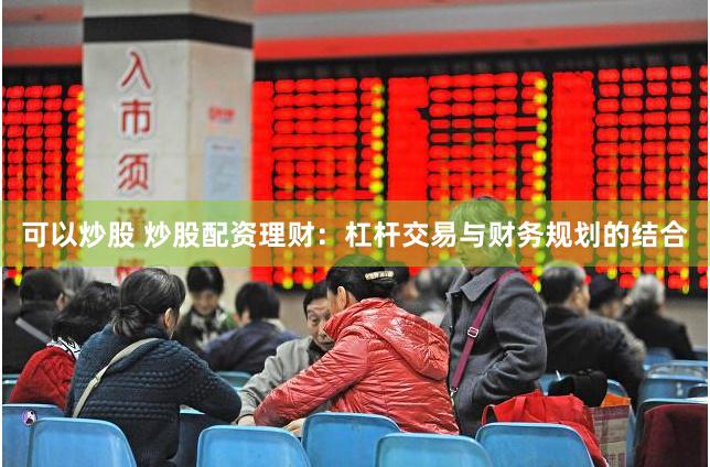 可以炒股 炒股配资理财：杠杆交易与财务规划的结合