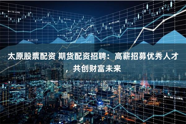 太原股票配资 期货配资招聘：高薪招募优秀人才，共创财富未来