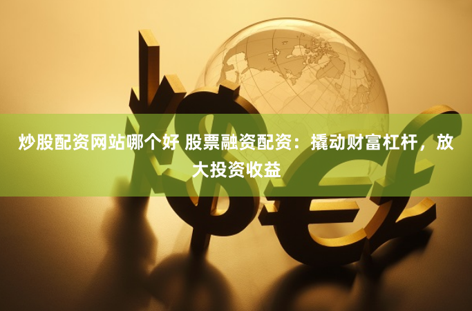 炒股配资网站哪个好 股票融资配资：撬动财富杠杆，放大投资收益