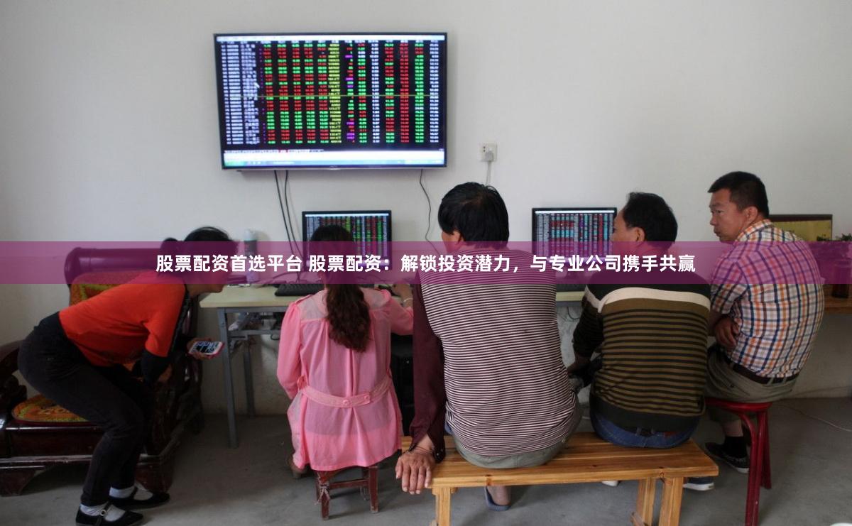 股票配资首选平台 股票配资：解锁投资潜力，与专业公司携手共赢
