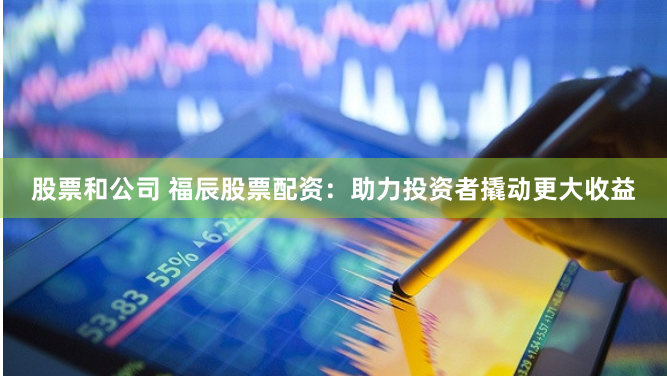 股票和公司 福辰股票配资：助力投资者撬动更大收益