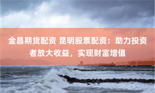 金昌期货配资 昆明股票配资：助力投资者放大收益，实现财富增值