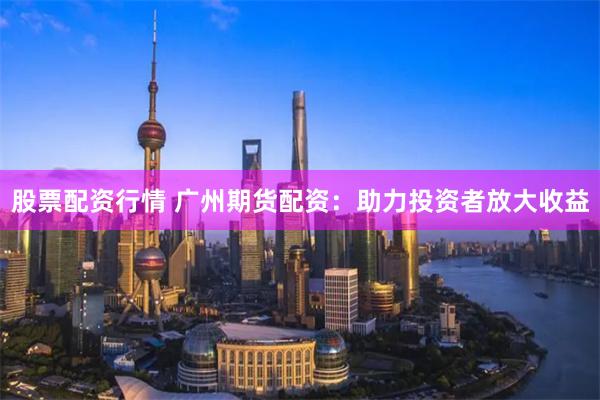 股票配资行情 广州期货配资：助力投资者放大收益