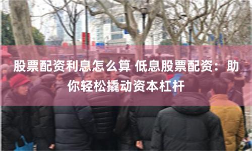 股票配资利息怎么算 低息股票配资：助你轻松撬动资本杠杆