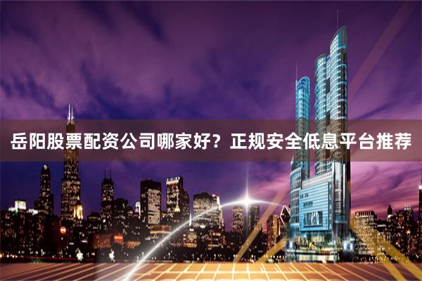 岳阳股票配资公司哪家好？正规安全低息平台推荐