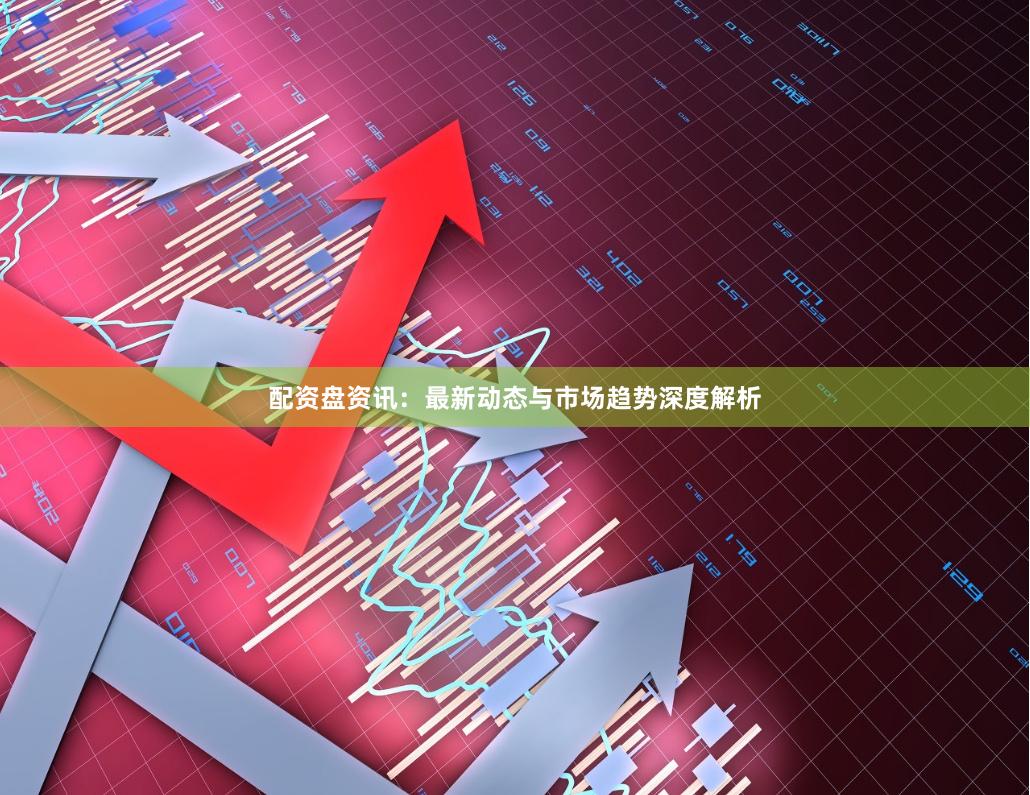 配资盘资讯：最新动态与市场趋势深度解析
