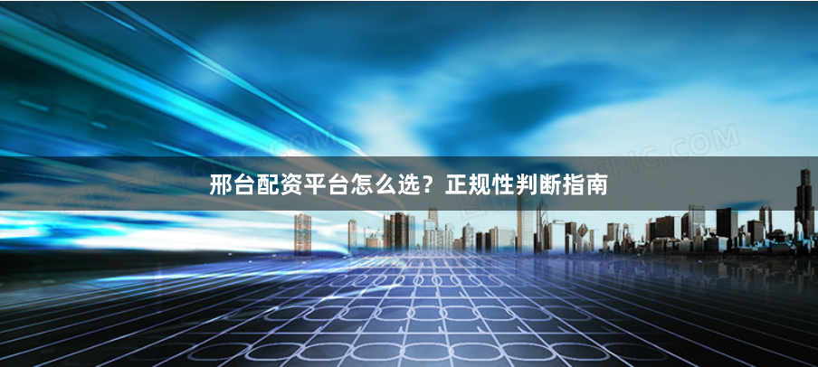 邢台配资平台怎么选？正规性判断指南